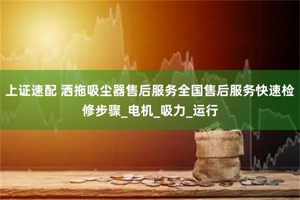 上证速配 洒拖吸尘器售后服务全国售后服务快速检修步骤_电机_吸力_运行