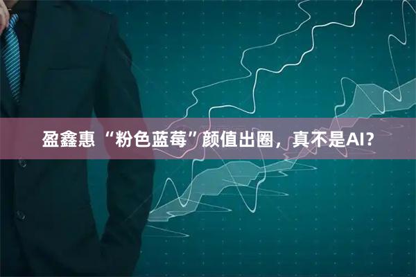 盈鑫惠 “粉色蓝莓”颜值出圈，真不是AI？