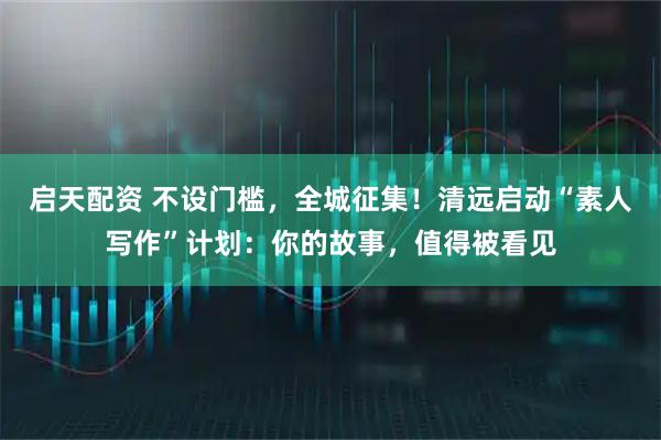 启天配资 不设门槛，全城征集！清远启动“素人写作”计划：你的故事，值得被看见